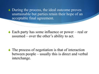 S During the process, the ideal outcome proves

unattainable but parties retain their hope of an
acceptable final agreement.
S Each party has some influence or power – real or

assumed – over the other’s ability to act.

S The process of negotiation is that of interaction

between people – usually this is direct and verbal
interchange.

 