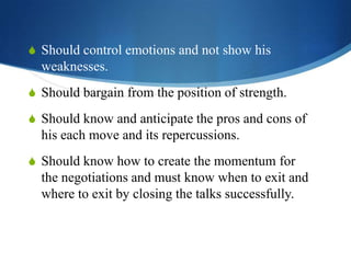 S Should control emotions and not show his

weaknesses.
S Should bargain from the position of strength.

S Should know and anticipate the pros and cons of

his each move and its repercussions.
S Should know how to create the momentum for

the negotiations and must know when to exit and
where to exit by closing the talks successfully.

 