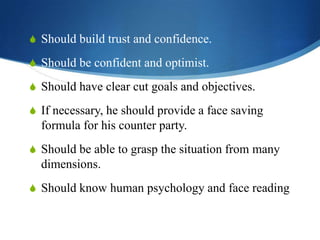 S Should build trust and confidence.

S Should be confident and optimist.
S Should have clear cut goals and objectives.
S If necessary, he should provide a face saving

formula for his counter party.
S Should be able to grasp the situation from many

dimensions.
S Should know human psychology and face reading

 