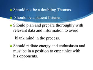 S Should not be a doubting Thomas.
S Should be a patient listener.
S Should plan and prepare thoroughly with

relevant data and information to avoid

blank mind in the process.
S Should radiate energy and enthusiasm and

must be in a position to empathize with
his opponents.

 