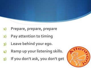 1)

Prepare, prepare, prepare

2)

Pay attention to timing

3)

Leave behind your ego.

4)

Ramp up your listening skills.

5)

If you don't ask, you don't get

 