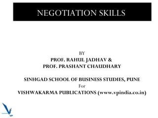 NEGOTIATION SKILLS

BY
PROF. RAHUL JADHAV &
PROF. PRASHANT CHAUDHARY
SINHGAD SCHOOL OF BUSINESS STUDIES, PUNE
For
VISHWAKARMA PUBLICATIONS (www.vpindia.co.in)

 
