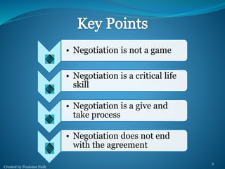 Created by Poulome Nath 
2 
• Negotiation is not a game 
• Negotiation is a critical life 
skill 
• Negotiation is a give and 
take process 
• Negotiation does not end 
with the agreement 
 