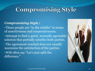 Compromising Style : 
These people are “in the middle” in terms 
of assertiveness and cooperativeness. 
Attempt to find a quick, mutually agreeable 
solution that partially satisfies both parties. 
The agreement reached does not usually 
maximize the satisfaction of the parties. 
Will often say “Let’s just split the 
difference.” 
Created by Poulome Nath 23 
 