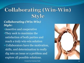 Collaborating (Win-Win) 
Style: 
Assertive and cooperative 
They seek to maximize the 
satisfaction of both parties and 
reach a truly win-win solution 
 Collaborators have the motivation, 
skills, and determination to really 
dig into an issue or a problem and 
explore all possible solutions. 
Created by Poulome Nath 24 
 