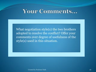 What negotiation style(s) the two brothers 
adopted to resolve the conflict? Offer your 
comments over degree of usefulness of the 
style(s) used in this situation. 
Created by Poulome Nath 26 
 