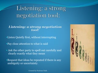 Listen Quietly first, without interrupting 
Pay close attention to what is said 
 Ask the other party to spell out carefully and 
clearly exactly what they mean 
Request that ideas be repeated if there is any 
ambiguity or uncertainty. 
Created by Poulome Nath 27 
 