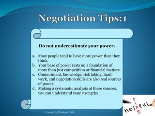 Do not underestimate your power. 
a. Most people tend to have more power than they 
think. 
b. Your base of power rests on a foundation of 
more than just competition or financial matters. 
c. Commitment, knowledge, risk taking, hard 
work, and negotiation skills are also real sources 
of power. 
d. Making a systematic analysis of these sources, 
you can understand your strengths. 
Created by Poulome Nath 28 
 