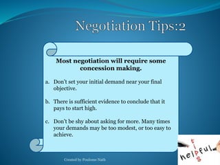 Most negotiation will require some 
concession making. 
a. Don’t set your initial demand near your final 
objective. 
b. There is sufficient evidence to conclude that it 
pays to start high. 
c. Don’t be shy about asking for more. Many times 
your demands may be too modest, or too easy to 
achieve. 
Created by Poulome Nath 29 
 