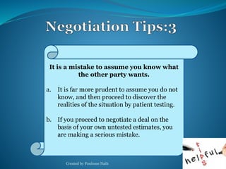 It is a mistake to assume you know what 
the other party wants. 
a. It is far more prudent to assume you do not 
know, and then proceed to discover the 
realities of the situation by patient testing. 
b. If you proceed to negotiate a deal on the 
basis of your own untested estimates, you 
are making a serious mistake. 
Created by Poulome Nath 30 
 
