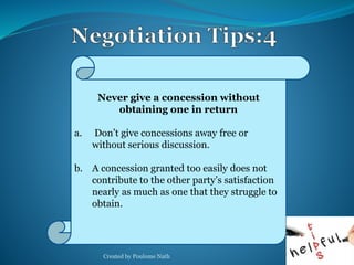 Never give a concession without 
obtaining one in return 
a. Don’t give concessions away free or 
without serious discussion. 
b. A concession granted too easily does not 
contribute to the other party’s satisfaction 
nearly as much as one that they struggle to 
obtain. 
Created by Poulome Nath 31 
 