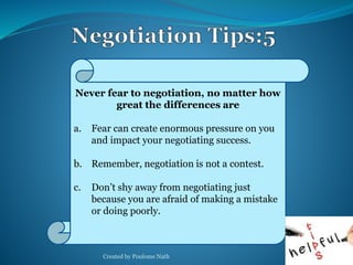Never fear to negotiation, no matter how 
great the differences are 
a. Fear can create enormous pressure on you 
and impact your negotiating success. 
b. Remember, negotiation is not a contest. 
c. Don’t shy away from negotiating just 
because you are afraid of making a mistake 
or doing poorly. 
Created by Poulome Nath 32 
 