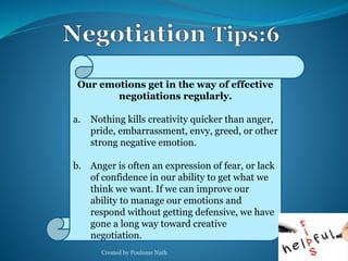 Our emotions get in the way of effective 
negotiations regularly. 
a. Nothing kills creativity quicker than anger, 
pride, embarrassment, envy, greed, or other 
strong negative emotion. 
b. Anger is often an expression of fear, or lack 
of confidence in our ability to get what we 
think we want. If we can improve our 
ability to manage our emotions and 
respond without getting defensive, we have 
gone a long way toward creative 
negotiation. 
Created by Poulome Nath 33 
 