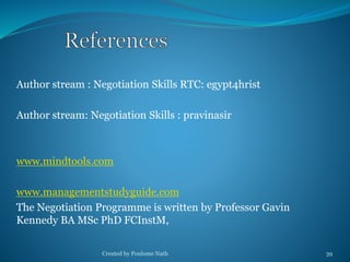 Author stream : Negotiation Skills RTC: egypt4hrist 
Author stream: Negotiation Skills : pravinasir 
www.mindtools.com 
www.managementstudyguide.com 
The Negotiation Programme is written by Professor Gavin 
Kennedy BA MSc PhD FCInstM, 
Created by Poulome Nath 39 
 