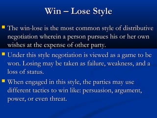 WWiinn –– LLoossee SSttyyllee 
 TThhee wwiinn--lloossee iiss tthhee mmoosstt ccoommmmoonn ssttyyllee ooff ddiissttrriibbuuttiivvee 
nneeggoottiiaattiioonn wwhheerreeiinn aa ppeerrssoonn ppuurrssuueess hhiiss oorr hheerr oowwnn 
wwiisshheess aatt tthhee eexxppeennssee ooff ootthheerr ppaarrttyy.. 
 UUnnddeerr tthhiiss ssttyyllee nneeggoottiiaattiioonn iiss vviieewweedd aass aa ggaammee ttoo bbee 
wwoonn.. LLoossiinngg mmaayy bbee ttaakkeenn aass ffaaiilluurree,, wweeaakknneessss,, aanndd aa 
lloossss ooff ssttaattuuss.. 
 WWhheenn eennggaaggeedd iinn tthhiiss ssttyyllee,, tthhee ppaarrttiieess mmaayy uussee 
ddiiffffeerreenntt ttaaccttiiccss ttoo wwiinn lliikkee:: ppeerrssuuaassiioonn,, aarrgguummeenntt,, 
ppoowweerr,, oorr eevveenn tthhrreeaatt.. 
 