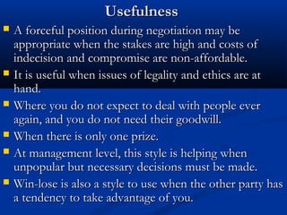 UUsseeffuullnneessss 
 AA ffoorrcceeffuull ppoossiittiioonn dduurriinngg nneeggoottiiaattiioonn mmaayy bbee 
aapppprroopprriiaattee wwhheenn tthhee ssttaakkeess aarree hhiigghh aanndd ccoossttss ooff 
iinnddeecciissiioonn aanndd ccoommpprroommiissee aarree nnoonn--aaffffoorrddaabbllee.. 
 IItt iiss uusseeffuull wwhheenn iissssuueess ooff lleeggaalliittyy aanndd eetthhiiccss aarree aatt 
hhaanndd.. 
 WWhheerree yyoouu ddoo nnoott eexxppeecctt ttoo ddeeaall wwiitthh ppeeooppllee eevveerr 
aaggaaiinn,, aanndd yyoouu ddoo nnoott nneeeedd tthheeiirr ggooooddwwiillll.. 
 WWhheenn tthheerree iiss oonnllyy oonnee pprriizzee.. 
 AAtt mmaannaaggeemmeenntt lleevveell,, tthhiiss ssttyyllee iiss hheellppiinngg wwhheenn 
uunnppooppuullaarr bbuutt nneecceessssaarryy ddeecciissiioonnss mmuusstt bbee mmaaddee.. 
 WWiinn--lloossee iiss aallssoo aa ssttyyllee ttoo uussee wwhheenn tthhee ootthheerr ppaarrttyy hhaass 
aa tteennddeennccyy ttoo ttaakkee aaddvvaannttaaggee ooff yyoouu.. 
 