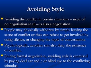 AAvvooiiddiinngg SSttyyllee 
 AAvvooiiddiinngg tthhee ccoonnfflliicctt iinn cceerrttaaiinn ssiittuuaattiioonnss –– nneeeedd ooff 
nnoo nneeggoottiiaattiioonn aatt aallll –– iiss aallssoo aa nneeggoottiiaattiioonn.. 
 PPeeooppllee mmaayy pphhyyssiiccaallllyy wwiitthhddrraaww bbyy ssiimmppllyy lleeaavviinngg tthhee 
sscceennee ooff ccoonnfflliicctt oorr tthheeyy ccaann rreeffuussee ttoo ggeett iinnvvoollvveedd bbyy 
uussiinngg ssiilleennccee,, oorr cchhaannggiinngg tthhee ttooppiicc ooff ccoonnvveerrssaattiioonn.. 
 PPssyycchhoollooggiiccaallllyy,, aavvooiiddeerrss ccaann aallssoo ddeennyy tthhee eexxiisstteennccee 
ooff ccoonnfflliicctt.. 
 DDuurriinngg ffoorrmmaall nneeggoottiiaattiioonn,, aavvooiiddiinngg ssttyyllee iiss eexxeerrcciisseedd 
bbyy ppaayyiinngg ddeeaaff eeaarr aanndd // oorr bblliinndd eeyyee ttoo tthhee ccoonnfflliiccttiinngg 
ssttiimmuulluuss.. 
 