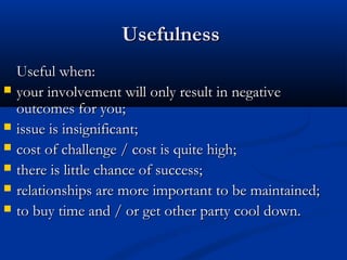 UUsseeffuullnneessss 
UUsseeffuull wwhheenn:: 
 yyoouurr iinnvvoollvveemmeenntt wwiillll oonnllyy rreessuulltt iinn nneeggaattiivvee 
oouuttccoommeess ffoorr yyoouu;; 
 iissssuuee iiss iinnssiiggnniiffiiccaanntt;; 
 ccoosstt ooff cchhaalllleennggee // ccoosstt iiss qquuiittee hhiigghh;; 
 tthheerree iiss lliittttllee cchhaannccee ooff ssuucccceessss;; 
 rreellaattiioonnsshhiippss aarree mmoorree iimmppoorrttaanntt ttoo bbee mmaaiinnttaaiinneedd;; 
 ttoo bbuuyy ttiimmee aanndd // oorr ggeett ootthheerr ppaarrttyy ccooooll ddoowwnn.. 
 
