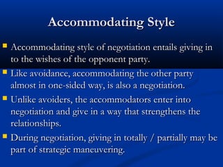 AAccccoommmmooddaattiinngg SSttyyllee 
 AAccccoommmmooddaattiinngg ssttyyllee ooff nneeggoottiiaattiioonn eennttaaiillss ggiivviinngg iinn 
ttoo tthhee wwiisshheess ooff tthhee ooppppoonneenntt ppaarrttyy.. 
 LLiikkee aavvooiiddaannccee,, aaccccoommmmooddaattiinngg tthhee ootthheerr ppaarrttyy 
aallmmoosstt iinn oonnee--ssiiddeedd wwaayy,, iiss aallssoo aa nneeggoottiiaattiioonn.. 
 UUnnlliikkee aavvooiiddeerrss,, tthhee aaccccoommmmooddaattoorrss eenntteerr iinnttoo 
nneeggoottiiaattiioonn aanndd ggiivvee iinn aa wwaayy tthhaatt ssttrreennggtthheennss tthhee 
rreellaattiioonnsshhiippss.. 
 DDuurriinngg nneeggoottiiaattiioonn,, ggiivviinngg iinn ttoottaallllyy // ppaarrttiiaallllyy mmaayy bbee 
ppaarrtt ooff ssttrraatteeggiicc mmaanneeuuvveerriinngg.. 
 