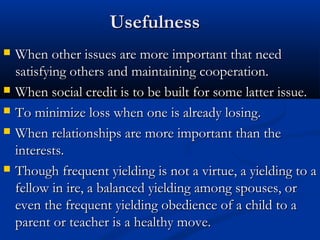 UUsseeffuullnneessss 
 WWhheenn ootthheerr iissssuueess aarree mmoorree iimmppoorrttaanntt tthhaatt nneeeedd 
ssaattiissffyyiinngg ootthheerrss aanndd mmaaiinnttaaiinniinngg ccooooppeerraattiioonn.. 
 WWhheenn ssoocciiaall ccrreeddiitt iiss ttoo bbee bbuuiilltt ffoorr ssoommee llaatttteerr iissssuuee.. 
 TToo mmiinniimmiizzee lloossss wwhheenn oonnee iiss aallrreeaaddyy lloossiinngg.. 
 WWhheenn rreellaattiioonnsshhiippss aarree mmoorree iimmppoorrttaanntt tthhaann tthhee 
iinntteerreessttss.. 
 TThhoouugghh ffrreeqquueenntt yyiieellddiinngg iiss nnoott aa vviirrttuuee,, aa yyiieellddiinngg ttoo aa 
ffeellllooww iinn iirree,, aa bbaallaanncceedd yyiieellddiinngg aammoonngg ssppoouusseess,, oorr 
eevveenn tthhee ffrreeqquueenntt yyiieellddiinngg oobbeeddiieennccee ooff aa cchhiilldd ttoo aa 
ppaarreenntt oorr tteeaacchheerr iiss aa hheeaalltthhyy mmoovvee.. 
 