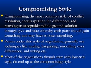 CCoommpprroommiissiinngg SSttyyllee 
 CCoommpprroommiissiinngg,, tthhee mmoosstt ccoommmmoonn ssttyyllee ooff ccoonnfflliicctt 
rreessoolluuttiioonn,, eennttaaiillss sspplliittttiinngg tthhee ddiiffffeerreenncceess aanndd 
rreeaacchhiinngg aann aacccceeppttaabbllee mmiiddddllee ggrroouunndd ssoolluuttiioonn 
tthhrroouugghh ggiivvee--aanndd--ttaakkee wwhheerreebbyy eeaacchh ppaarrttyy sshhoouulldd ggaaiinn 
ssoommeetthhiinngg aanndd mmaayy hhaavvee ttoo lloossee ssoommeetthhiinngg.. 
 PPaarrttiieess uunnddeerr tthhiiss ssttyyllee ooff nneeggoottiiaattiioonn,, ggeenneerraallllyy uussee 
tteecchhnniiqquueess lliikkee ttrraaddiinngg,, bbaarrggaaiinniinngg,, ssmmooootthhiinngg oovveerr 
ddiiffffeerreenncceess,, aanndd vvoottiinngg eettcc.. 
 MMoosstt ooff tthhee nneeggoottiiaattiioonnss tthhoouugghh ssttaarrtt wwiitthh lloossee--wwiinn 
ssttyyllee,, ddoo eenndd uupp aatt tthhee ccoommpprroommiissiinngg ssttyyllee.. 
 