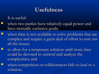 UUsseeffuullnneessss 
IItt iiss uusseeffuull:: 
 wwhheenn ttwwoo ppaarrttiieess hhaavvee rreellaattiivveellyy eeqquuaall ppoowweerr aanndd 
hhaavvee mmuuttuuaallllyy eexxcclluussiivvee ggooaallss;; 
 wwhheenn ttiimmee iiss nnoott aavvaaiillaabbllee ttoo ssoollvvee pprroobblleemmss tthhaatt aarree 
ccoommpplleexx aanndd rreeqquuiirree aa ggrreeaatt ddeeaall ooff eeffffoorrtt ttoo ssoorrtt oouutt 
aallll tthhee iissssuueess;; 
 ttoo aallllooww ffoorr aa tteemmppoorraarryy ssoolluuttiioonn uunnttiill mmoorree ttiimmee 
ccoouulldd bbee ddeevvootteedd ttoo uunnrraavveell aanndd aannaallyyzzee tthhee 
ccoommpplleexxiittiieess;; aanndd 
 wwhheenn ccoommppeettiittiioonn oorr ccoollllaabboorraattiioonn ffaaiillss ttoo lleeaadd ttoo aa 
ssoolluuttiioonn.. 
 