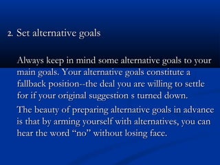 22.. SSeett aalltteerrnnaattiivvee ggooaallss 
Always keep in mind ssoommee aalltteerrnnaattiivvee ggooaallss ttoo yyoouurr 
mmaaiinn ggooaallss.. YYoouurr aalltteerrnnaattiivvee ggooaallss ccoonnssttiittuuttee aa 
ffaallllbbaacckk ppoossiittiioonn----tthhee ddeeaall yyoouu aarree wwiilllliinngg ttoo sseettttllee 
ffoorr iiff yyoouurr oorriiggiinnaall ssuuggggeessttiioonn ss ttuurrnneedd ddoowwnn.. 
TThhee bbeeaauuttyy ooff pprreeppaarriinngg aalltteerrnnaattiivvee ggooaallss iinn aaddvvaannccee 
iiss tthhaatt bbyy aarrmmiinngg yyoouurrsseellff wwiitthh aalltteerrnnaattiivveess,, yyoouu ccaann 
hheeaarr tthhee wwoorrdd ““nnoo”” wwiitthhoouutt lloossiinngg ffaaccee.. 
 