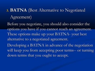 33.. BBAATTNNAA ((BBeesstt AAlltteerrnnaattiivvee ttoo NNeeggoottiiaatteedd 
AAggrreeeemmeenntt)) 
Before you negotiate, you sshhoouulldd aallssoo ccoonnssiiddeerr tthhee 
ooppttiioonnss yyoouu hhaavvee iiff yyoouu ccaannnnoott rreeaacchh aann aaggrreeeemmeenntt.. 
TThheessee ooppttiioonnss mmaakkee uupp yyoouurr BBAATTNNAA-- yyoouurr bbeesstt 
aalltteerrnnaattiivvee ttoo aa nneeggoottiiaatteedd aaggrreeeemmeenntt.. 
DDeevveellooppiinngg aa BBAATTNNAA iinn aaddvvaannccee ooff tthhee nneeggoottiiaattiioonn 
wwiillll kkeeeepp yyoouu ffrroomm aacccceeppttiinngg ppoooorr tteerrmmss---- oorr ttuurrnniinngg 
ddoowwnn tteerrmmss tthhaatt yyoouu oouugghhtt ttoo aacccceepptt.. 
 