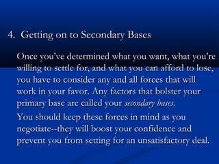 4.. GGeettttiinngg oonn ttoo SSeeccoonnddaarryy BBaasseess 
d Once you’ve deetteerrmmiinneedd wwhhaatt yyoouu wwaanntt,, wwhhaatt yyoouu’’rree 
wwiilllliinngg ttoo sseettttllee ffoorr,, aanndd wwhhaatt yyoouu ccaann aaffffoorrdd ttoo lloossee,, 
yyoouu hhaavvee ttoo ccoonnssiiddeerr aannyy aanndd aallll ffoorrcceess tthhaatt wwiillll 
wwoorrkk iinn yyoouurr ffaavvoorr.. AAnnyy ffaaccttoorrss tthhaatt bboollsstteerr yyoouurr 
pprriimmaarryy bbaassee aarree ccaalllleedd yyoouurr sseeccoonnddaarryy bbaasseess.. 
YYoouu sshhoouulldd kkeeeepp tthheessee ffoorrcceess iinn mmiinndd aass yyoouu 
nneeggoottiiaattee----tthheeyy wwiillll bboooosstt yyoouurr ccoonnffiiddeennccee aanndd 
pprreevveenntt yyoouu ffrroomm sseettttiinngg ffoorr aann uunnssaattiissffaaccttoorryy ddeeaall.. 
 