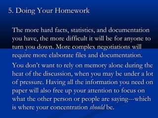 55.. DDooiinngg YYoouurr HHoommeewwoorrkk 
an The more hard facts, statistics, andd ddooccuummeennttaattiioonn 
yyoouu hhaavvee,, tthhee mmoorree ddiiffffiiccuulltt iitt wwiillll bbee ffoorr aannyyoonnee ttoo 
ttuurrnn yyoouu ddoowwnn.. MMoorree ccoommpplleexx nneeggoottiiaattiioonnss wwiillll 
rreeqquuiirree mmoorree eellaabboorraattee ffiilleess aanndd ddooccuummeennttaattiioonn.. 
YYoouu ddoonn’’tt wwaanntt ttoo rreellyy oonn mmeemmoorryy aalloonnee dduurriinngg tthhee 
hheeaatt ooff tthhee ddiissccuussssiioonn,, wwhheenn yyoouu mmaayy bbee uunnddeerr aa lloott 
ooff pprreessssuurree.. HHaavviinngg aallll tthhee iinnffoorrmmaattiioonn yyoouu nneeeedd oonn 
ppaappeerr wwiillll aallssoo ffrreeee uupp yyoouurr aatttteennttiioonn ttoo ffooccuuss oonn 
wwhhaatt tthhee ootthheerr ppeerrssoonn oorr ppeeooppllee aarree ssaayyiinngg------wwhhiicchh 
iiss wwhheerree yyoouurr ccoonncceennttrraattiioonn sshhoouulldd bbee.. 
 