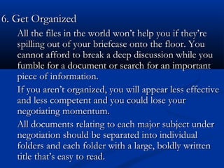 66.. GGeett OOrrggaanniizzeedd 
All the files in the wwoorrlldd wwoonn’’tt hheellpp yyoouu iiff tthheeyy’’rree 
ssppiilllliinngg oouutt ooff yyoouurr bbrriieeffccaassee oonnttoo tthhee fflloooorr.. YYoouu 
ccaannnnoott aaffffoorrdd ttoo bbrreeaakk aa ddeeeepp ddiissccuussssiioonn wwhhiillee yyoouu 
ffuummbbllee ffoorr aa ddooccuummeenntt oorr sseeaarrcchh ffoorr aann iimmppoorrttaanntt 
ppiieeccee ooff iinnffoorrmmaattiioonn.. 
IIff yyoouu aarreenn’’tt oorrggaanniizzeedd,, yyoouu wwiillll aappppeeaarr lleessss eeffffeeccttiivvee 
aanndd lleessss ccoommppeetteenntt aanndd yyoouu ccoouulldd lloossee yyoouurr 
nneeggoottiiaattiinngg mmoommeennttuumm.. 
AAllll ddooccuummeennttss rreellaattiinngg ttoo eeaacchh mmaajjoorr ssuubbjjeecctt uunnddeerr 
nneeggoottiiaattiioonn sshhoouulldd bbee sseeppaarraatteedd iinnttoo iinnddiivviidduuaall 
ffoollddeerrss aanndd eeaacchh ffoollddeerr wwiitthh aa llaarrggee,, bboollddllyy wwrriitttteenn 
ttiittllee tthhaatt’’ss eeaassyy ttoo rreeaadd.. 
 