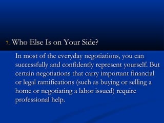 77.. WWhhoo EEllssee IIss oonn YYoouurr SSiiddee?? 
In most of the eevveerryyddaayy nneeggoottiiaattiioonnss,, yyoouu ccaann 
ssuucccceessssffuullllyy aanndd ccoonnffiiddeennttllyy rreepprreesseenntt yyoouurrsseellff.. BBuutt 
cceerrttaaiinn nneeggoottiiaattiioonnss tthhaatt ccaarrrryy iimmppoorrttaanntt ffiinnaanncciiaall 
oorr lleeggaall rraammiiffiiccaattiioonnss ((ssuucchh aass bbuuyyiinngg oorr sseelllliinngg aa 
hhoommee oorr nneeggoottiiaattiinngg aa llaabboorr iissssuueedd)) rreeqquuiirree 
pprrooffeessssiioonnaall hheellpp.. 
 