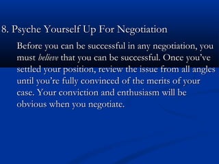 88.. PPssyycchhee YYoouurrsseellff UUpp FFoorr NNeeggoottiiaattiioonn 
Before you can be successful iinn aannyy nneeggoottiiaattiioonn,, yyoouu 
mmuusstt bbeelliieevvee tthhaatt yyoouu ccaann bbee ssuucccceessssffuull.. OOnnccee yyoouu’’vvee 
sseettttlleedd yyoouurr ppoossiittiioonn,, rreevviieeww tthhee iissssuuee ffrroomm aallll aanngglleess 
uunnttiill yyoouu’’rree ffuullllyy ccoonnvviinncceedd ooff tthhee mmeerriittss ooff yyoouurr 
ccaassee.. YYoouurr ccoonnvviiccttiioonn aanndd eenntthhuussiiaassmm wwiillll bbee 
oobbvviioouuss wwhheenn yyoouu nneeggoottiiaattee.. 
 