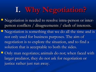 II.. WWhhyy NNeeggoottiiaattiioonn?? 
 NNeeggoottiiaattiioonn iiss nneeeeddeedd ttoo rreessoollvvee iinnttrraa--ppeerrssoonn oorr iinntteerr-- 
ppeerrssoonn ccoonnfflliiccttss // ddiissaaggrreeeemmeennttss // ccllaasshh ooff iinntteerreessttss.. 
 NNeeggoottiiaattiioonn iiss ssoommeetthhiinngg tthhaatt wwee ddoo aallll tthhee ttiimmee aanndd iiss 
nnoott oonnllyy uusseedd ffoorr bbuussiinneessss ppuurrppoosseess.. TThhee aaiimm ooff 
nneeggoottiiaattiioonn iiss ttoo eexxpplloorree tthhee ssiittuuaattiioonn,, aanndd ttoo ffiinndd aa 
ssoolluuttiioonn tthhaatt iiss aacccceeppttaabbllee ttoo bbootthh tthhee ssiiddeess.. 
 OOnnllyy mmaann nneeggoottiiaatteess;; aanniimmaallss ddoo nnoott;; wwhheenn ffaacceedd wwiitthh 
llaarrggeerr pprreeddaattoorr,, tthheeyy ddoo nnoott aasskk ffoorr nneeggoottiiaattiioonn oorr 
jjuussttiiccee rraatthheerr jjuusstt rruunn aawwaayy.. 
 