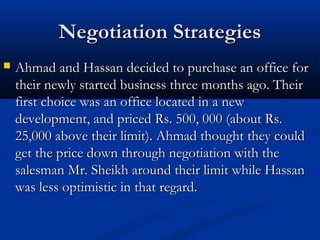 NNeeggoottiiaattiioonn SSttrraatteeggiieess 
 AAhhmmaadd aanndd HHaassssaann ddeecciiddeedd ttoo ppuurrcchhaassee aann ooffffiiccee ffoorr 
tthheeiirr nneewwllyy ssttaarrtteedd bbuussiinneessss tthhrreeee mmoonntthhss aaggoo.. TThheeiirr 
ffiirrsstt cchhooiiccee wwaass aann ooffffiiccee llooccaatteedd iinn aa nneeww 
ddeevveellooppmmeenntt,, aanndd pprriicceedd RRss.. 550000,, 000000 ((aabboouutt RRss.. 
2255,,000000 aabboovvee tthheeiirr lliimmiitt)).. AAhhmmaadd tthhoouugghhtt tthheeyy ccoouulldd 
ggeett tthhee pprriiccee ddoowwnn tthhrroouugghh nneeggoottiiaattiioonn wwiitthh tthhee 
ssaalleessmmaann MMrr.. SShheeiikkhh aarroouunndd tthheeiirr lliimmiitt wwhhiillee HHaassssaann 
wwaass lleessss ooppttiimmiissttiicc iinn tthhaatt rreeggaarrdd.. 
 