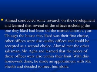  Ahmad conducted ssoommee rreesseeaarrcchh oonn tthhee ddeevveellooppmmeenntt 
aanndd lleeaarrnneedd tthhaatt sseevveerraall ooff tthhee ooffffiicceess iinncclluuddiinngg tthhee 
oonnee tthheeyy lliikkeedd hhaadd bbeeeenn oonn tthhee mmaarrkkeett aallmmoosstt aa yyeeaarr.. 
TThhoouugghh tthhee hhoouussee tthheeyy lliikkeedd wwaass tthheeiirr ffiirrsstt cchhooiiccee,, 
ootthheerr ooffffiicceess wweerree aallssoo qquuaalliittyy ooffffiicceess aanndd ccoouulldd bbee 
aacccceepptteedd aass aa sseeccoonndd cchhooiiccee.. AAhhmmaadd mmeett tthhee ootthheerr 
ssaalleessmmaann,, MMrr.. AAgghhaa aanndd lleeaarrnneedd tthhaatt tthhee pprriicceess ooff 
tthhoossee ooffffiicceess wweerree aallssoo wwiitthhiinn tthheeiirr lliimmiitt.. WWiitthh tthhiiss 
hhoommeewwoorrkk ddoonnee,, hhee mmaaddee aann aappppooiinnttmmeenntt wwiitthh MMrr.. 
SShheeiikkhh aanndd ddeecciiddeedd ttoo mmeeeett hhiimm aalloonnee.. 
 