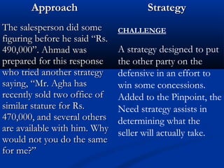 AApppprrooaacchh SSttrraatteeggyy 
TThhee ssaalleessppeerrssoonn ddiidd ssoommee 
ffiigguurriinngg bbeeffoorree hhee ssaaiidd ““RRss.. 
49900,,000000””.. AAhhmmaadd wwaass 
pprreeppaarreedd ffoorr tthhiiss rreessppoonnssee 
wwhhoo ttrriieedd aannootthheerr ssttrraatteeggyy 
ssaayyiinngg,, ““MMrr.. AAgghhaa hhaass 
rreecceennttllyy ssoolldd ttwwoo ooffffiiccee ooff 
ssiimmiillaarr ssttaattuurree ffoorr RRss.. 
47700,,000000,, aanndd sseevveerraall ootthheerrss 
aarree aavvaaiillaabbllee wwiitthh hhiimm.. WWhhyy 
wwoouulldd nnoott yyoouu ddoo tthhee ssaammee 
ffoorr mmee??”” 
CHALLENGE 
A strategy designed to put 
the other party on the 
defensive in an effort to 
win some concessions. 
Added to the Pinpoint, the 
Need strategy assists in 
determining what the 
seller will actually take. 
 