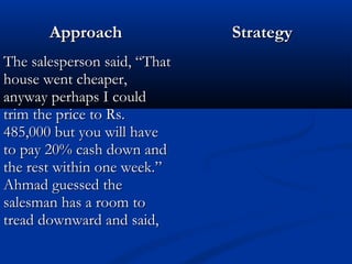 AApppprrooaacchh SSttrraatteeggyy 
TThhee ssaalleessppeerrssoonn ssaaiidd,, ““TThhaatt 
hhoouussee wweenntt cchheeaappeerr,, 
aannyywwaayy ppeerrhhaappss II ccoouulldd 
ttrriimm tthhee pprriiccee ttoo RRss.. 
448855,,000000 bbuutt yyoouu wwiillll hhaavvee 
ttoo ppaayy 2200%% ccaasshh ddoowwnn aanndd 
tthhee rreesstt wwiitthhiinn oonnee wweeeekk..”” 
AAhhmmaadd gguueesssseedd tthhee 
ssaalleessmmaann hhaass aa rroooomm ttoo 
ttrreeaadd ddoowwnnwwaarrdd aanndd ssaaiidd,, 
 