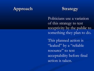 AApppprrooaacchh SSttrraatteeggyy 
Politicians use a variation 
of this strategy to test 
receptivity by the public to 
something they plan to do. 
This planned action is 
“leaked” by a “reliable 
resource” to test 
acceptability before final 
action is taken. 
 