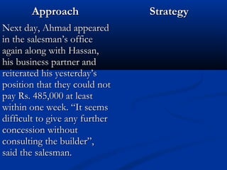 AApppprrooaacchh SSttrraatteeggyy 
NNeexxtt ddaayy,, AAhhmmaadd aappppeeaarreedd 
iinn tthhee ssaalleessmmaann’’ss ooffffiiccee 
aaggaaiinn aalloonngg wwiitthh HHaassssaann,, 
hhiiss bbuussiinneessss ppaarrttnneerr aanndd 
rreeiitteerraatteedd hhiiss yyeesstteerrddaayy’’ss 
ppoossiittiioonn tthhaatt tthheeyy ccoouulldd nnoott 
ppaayy RRss.. 448855,,000000 aatt lleeaasstt 
wwiitthhiinn oonnee wweeeekk.. ““IItt sseeeemmss 
ddiiffffiiccuulltt ttoo ggiivvee aannyy ffuurrtthheerr 
ccoonncceessssiioonn wwiitthhoouutt 
ccoonnssuullttiinngg tthhee bbuuiillddeerr””,, 
ssaaiidd tthhee ssaalleessmmaann.. 
 