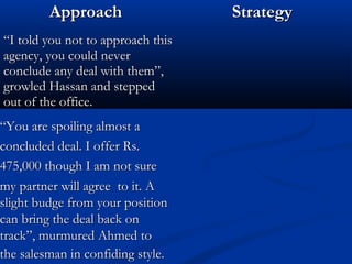 AApppprrooaacchh SSttrraatteeggyy 
““II ttoolldd yyoouu nnoott ttoo aapppprrooaacchh tthhiiss 
aaggeennccyy,, yyoouu ccoouulldd nneevveerr 
ccoonncclluuddee aannyy ddeeaall wwiitthh tthheemm””,, 
ggrroowwlleedd HHaassssaann aanndd sstteeppppeedd 
oouutt ooff tthhee ooffffiiccee.. 
““YYoouu aarree ssppooiilliinngg aallmmoosstt aa 
ccoonncclluuddeedd ddeeaall.. II ooffffeerr RRss.. 
447755,,000000 tthhoouugghh II aamm nnoott ssuurree 
mmyy ppaarrttnneerr wwiillll aaggrreeee ttoo iitt.. AA 
sslliigghhtt bbuuddggee ffrroomm yyoouurr ppoossiittiioonn 
ccaann bbrriinngg tthhee ddeeaall bbaacckk oonn 
ttrraacckk””,, mmuurrmmuurreedd AAhhmmeedd ttoo 
tthhee ssaalleessmmaann iinn ccoonnffiiddiinngg ssttyyllee.. 
 