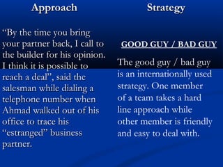 AApppprrooaacchh SSttrraatteeggyy 
““BByy tthhee ttiimmee yyoouu bbrriinngg 
yyoouurr ppaarrttnneerr bbaacckk,, II ccaallll ttoo 
tthhee bbuuiillddeerr ffoorr hhiiss ooppiinniioonn.. 
II tthhiinnkk iitt iiss ppoossssiibbllee ttoo 
rreeaacchh aa ddeeaall””,, ssaaiidd tthhee 
ssaalleessmmaann wwhhiillee ddiiaalliinngg aa 
tteelleepphhoonnee nnuummbbeerr wwhheenn 
AAhhmmaadd wwaallkkeedd oouutt ooff hhiiss 
ooffffiiccee ttoo ttrraaccee hhiiss 
““eessttrraannggeedd”” bbuussiinneessss 
ppaarrttnneerr.. 
GOOD GUY / BAD GUY 
The good guy / bad guy 
is an internationally used 
strategy. One member 
of a team takes a hard 
line approach while 
other member is friendly 
and easy to deal with. 
 
