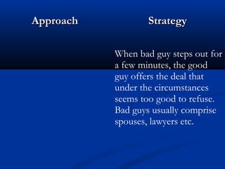 AApppprrooaacchh SSttrraatteeggyy 
When bad guy steps out for 
a few minutes, the good 
guy offers the deal that 
under the circumstances 
seems too good to refuse. 
Bad guys usually comprise 
spouses, lawyers etc. 
 