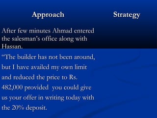 AApppprrooaacchh SSttrraatteeggyy 
AAfftteerr ffeeww mmiinnuutteess AAhhmmaadd eenntteerreedd 
tthhee ssaalleessmmaann’’ss ooffffiiccee aalloonngg wwiitthh 
HHaassssaann.. 
““TThhee bbuuiillddeerr hhaass nnoott bbeeeenn aarroouunndd,, 
bbuutt II hhaavvee aavvaaiilleedd mmyy oowwnn lliimmiitt 
aanndd rreedduucceedd tthhee pprriiccee ttoo RRss.. 
448822,,000000 pprroovviiddeedd yyoouu ccoouulldd ggiivvee 
uuss yyoouurr ooffffeerr iinn wwrriittiinngg ttooddaayy wwiitthh 
tthhee 2200%% ddeeppoossiitt.. 
 