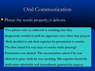 OOrraall CCoommmmuunniiccaattiioonn 
 PPhhrraassee tthhee wwoorrddss pprrooppeerrllyy;; iitt ddeelliivveerrss.. 
Two priests were so addicted to smoking that they 
desperately needed to puff on cigarettes even when they prayed. 
Both decided to ask their superior for permission to smoke. 
The first asked if it was okay to smoke while praying? 
Permission was denied. The second priest asked if he was 
allowed to pray while he was smoking. His superior found his 
dedication admirable and immediately granted his request. 
 