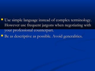  Use simple language iinnsstteeaadd ooff ccoommpplleexx tteerrmmiinnoollooggyy.. 
HHoowweevveerr uussee ffrreeqquueenntt jjaarrggoonnss wwhheenn nneeggoottiiaattiinngg wwiitthh 
yyoouurr pprrooffeessssiioonnaall ccoouunntteerrppaarrtt.. 
 BBee aass ddeessccrriippttiivvee aass ppoossssiibbllee.. AAvvooiidd ggeenneerraalliittiieess.. 
 