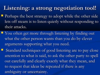 LLiisstteenniinngg:: aa ssttrroonngg nneeggoottiiaattiioonn ttooooll!! 
 PPeerrhhaappss tthhee bbeesstt ssttrraatteeggyy ttoo aaddoopptt wwhhiillee tthhee ootthheerr ssiiddee 
lleettss ooffff sstteeaamm iiss ttoo lliisstteenn qquuiieettllyy wwiitthhoouutt rreessppoonnddiinngg ttoo 
tthheeiirr aattttaacckkss.. 
 YYoouu oofftteenn ggeett mmoorree tthhrroouugghh lliisstteenniinngg bbyy ffiinnddiinngg oouutt 
wwhhaatt tthhee ootthheerr ppeerrssoonn wwaannttss tthhaann yyoouu ddoo bbyy cclleevveerr 
aarrgguummeennttss ssuuppppoorrttiinngg wwhhaatt yyoouu nneeeedd.. 
 SSttaannddaarrdd tteecchhnniiqquueess ooff ggoooodd lliisstteenniinngg aarree ttoo ppaayy cclloossee 
aatttteennttiioonn ttoo wwhhaatt iiss ssaaiidd,, ttoo aasskk tthhee ootthheerr ppaarrttyy ttoo ssppeellll 
oouutt ccaarreeffuullllyy aanndd cclleeaarrllyy eexxaaccttllyy wwhhaatt tthheeyy mmeeaann,, aanndd 
ttoo rreeqquueesstt tthhaatt iiddeeaass bbee rreeppeeaatteedd iiff tthheerree iiss aannyy 
aammbbiigguuiittyy oorr uunncceerrttaaiinnttyy.. 
 