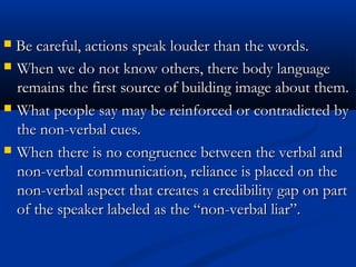  BBee ccaarreeffuull,, aaccttiioonnss ssppeeaakk lloouuddeerr tthhaann tthhee wwoorrddss.. 
 When we do not kknnooww ootthheerrss,, tthheerree bbooddyy llaanngguuaaggee 
rreemmaaiinnss tthhee ffiirrsstt ssoouurrccee ooff bbuuiillddiinngg iimmaaggee aabboouutt tthheemm.. 
 WWhhaatt ppeeooppllee ssaayy mmaayy bbee rreeiinnffoorrcceedd oorr ccoonnttrraaddiicctteedd bbyy 
tthhee nnoonn--vveerrbbaall ccuueess.. 
 WWhheenn tthheerree iiss nnoo ccoonnggrruueennccee bbeettwweeeenn tthhee vveerrbbaall aanndd 
nnoonn--vveerrbbaall ccoommmmuunniiccaattiioonn,, rreelliiaannccee iiss ppllaacceedd oonn tthhee 
nnoonn--vveerrbbaall aassppeecctt tthhaatt ccrreeaatteess aa ccrreeddiibbiilliittyy ggaapp oonn ppaarrtt 
ooff tthhee ssppeeaakkeerr llaabbeelleedd aass tthhee ““nnoonn--vveerrbbaall lliiaarr””.. 
 