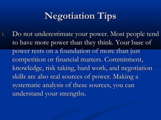 NNeeggoottiiaattiioonn TTiippss 
11.. DDoo nnoott uunnddeerreessttiimmaattee yyoouurr ppoowweerr.. MMoosstt ppeeooppllee tteenndd 
ttoo hhaavvee mmoorree ppoowweerr tthhaann tthheeyy tthhiinnkk.. YYoouurr bbaassee ooff 
ppoowweerr rreessttss oonn aa ffoouunnddaattiioonn ooff mmoorree tthhaann jjuusstt 
ccoommppeettiittiioonn oorr ffiinnaanncciiaall mmaatttteerrss.. CCoommmmiittmmeenntt,, 
kknnoowwlleeddggee,, rriisskk ttaakkiinngg,, hhaarrdd wwoorrkk,, aanndd nneeggoottiiaattiioonn 
sskkiillllss aarree aallssoo rreeaall ssoouurrcceess ooff ppoowweerr.. MMaakkiinngg aa 
ssyysstteemmaattiicc aannaallyyssiiss ooff tthheessee ssoouurrcceess,, yyoouu ccaann 
uunnddeerrssttaanndd yyoouurr ssttrreennggtthhss.. 
 