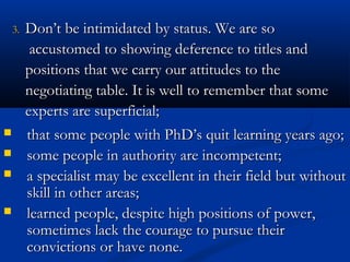 33.. DDoonn’’tt bbee iinnttiimmiiddaatteedd bbyy ssttaattuuss.. WWee aarree ssoo 
aaccccuussttoommeedd ttoo sshhoowwiinngg ddeeffeerreennccee ttoo ttiittlleess aanndd 
ppoossiittiioonnss tthhaatt wwee ccaarrrryy oouurr aattttiittuuddeess ttoo tthhee 
nneeggoottiiaattiinngg ttaabbllee.. IItt iiss wweellll ttoo rreemmeemmbbeerr tthhaatt ssoommee 
eexxppeerrttss aarree ssuuppeerrffiicciiaall;; 
 that some people with PPhhDD’’ss qquuiitt lleeaarrnniinngg yyeeaarrss aaggoo;; 
 ssoommee ppeeooppllee iinn aauutthhoorriittyy aarree iinnccoommppeetteenntt;; 
 aa ssppeecciiaalliisstt mmaayy bbee eexxcceelllleenntt iinn tthheeiirr ffiieelldd bbuutt wwiitthhoouutt 
sskkiillll iinn ootthheerr aarreeaass;; 
 lleeaarrnneedd ppeeooppllee,, ddeessppiittee hhiigghh ppoossiittiioonnss ooff ppoowweerr,, 
ssoommeettiimmeess llaacckk tthhee ccoouurraaggee ttoo ppuurrssuuee tthheeiirr 
ccoonnvviiccttiioonnss oorr hhaavvee nnoonnee.. 
 